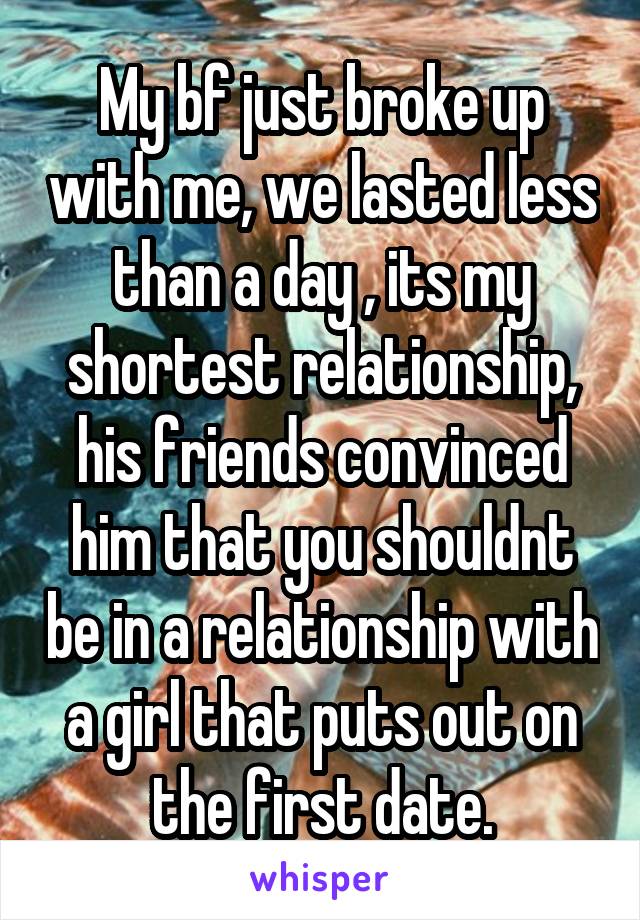 My bf just broke up with me, we lasted less than a day , its my shortest relationship, his friends convinced him that you shouldnt be in a relationship with a girl that puts out on the first date.