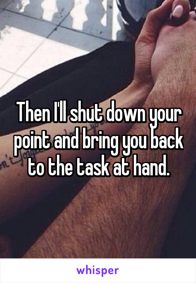 Then I'll shut down your point and bring you back to the task at hand.