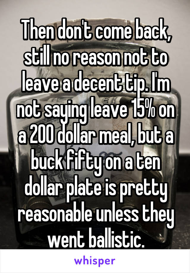 Then don't come back, still no reason not to leave a decent tip. I'm not saying leave 15% on a 200 dollar meal, but a buck fifty on a ten dollar plate is pretty reasonable unless they went ballistic.