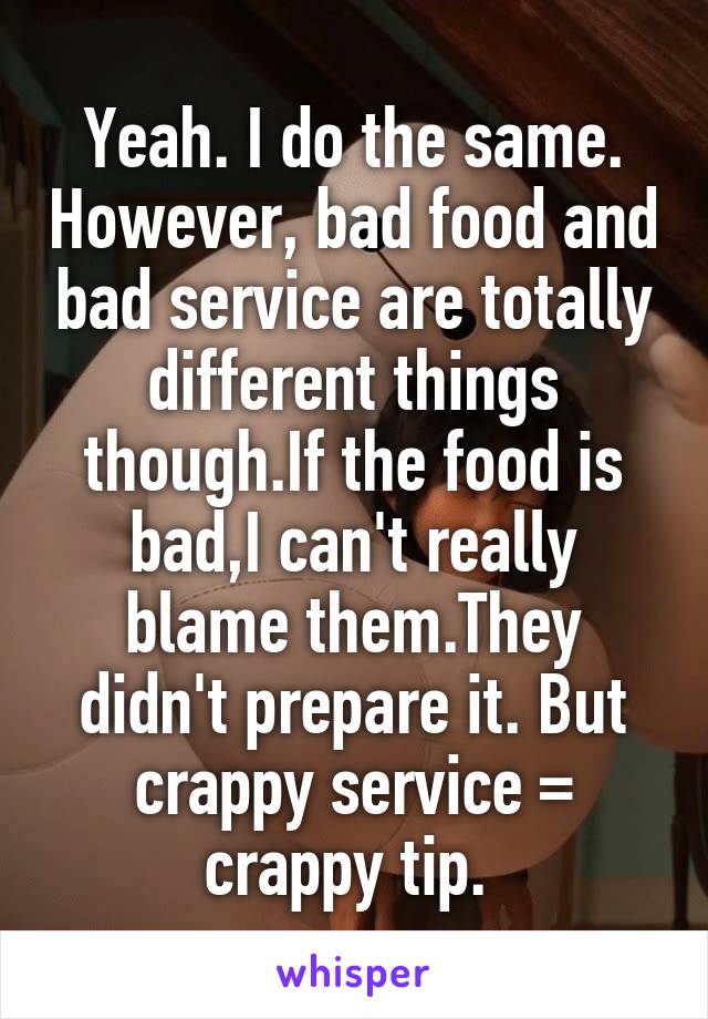 Yeah. I do the same. However, bad food and bad service are totally different things though.If the food is bad,I can't really blame them.They didn't prepare it. But crappy service = crappy tip. 