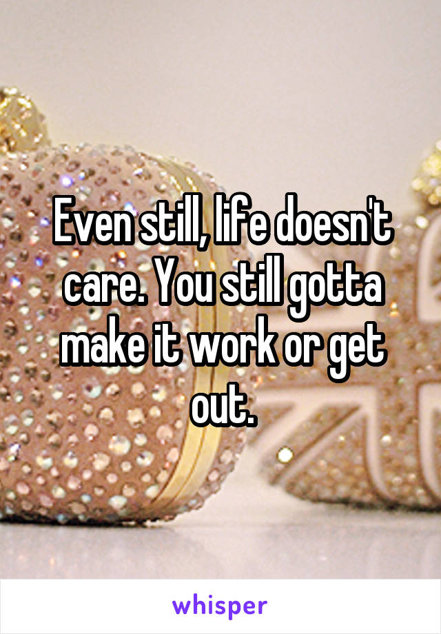 Even still, life doesn't care. You still gotta make it work or get out.