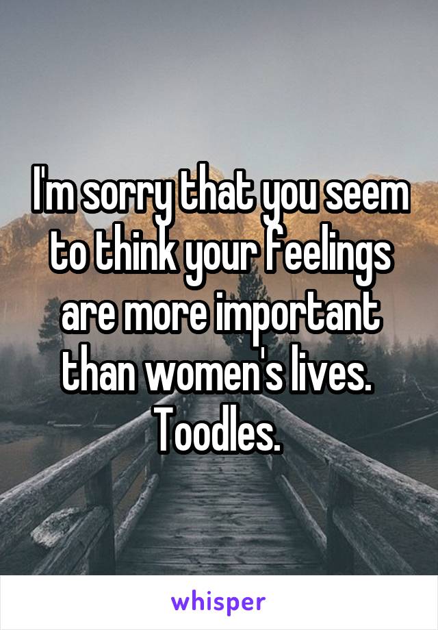 I'm sorry that you seem to think your feelings are more important than women's lives. 
Toodles. 