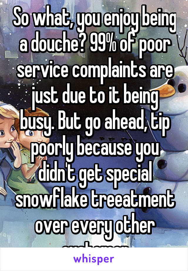 So what, you enjoy being a douche? 99% of poor service complaints are just due to it being busy. But go ahead, tip poorly because you didn't get special snowflake treeatment over every other customer