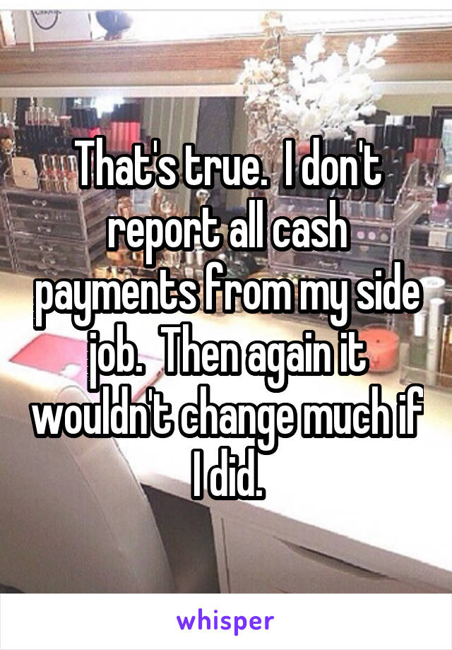 That's true.  I don't report all cash payments from my side job.  Then again it wouldn't change much if I did.