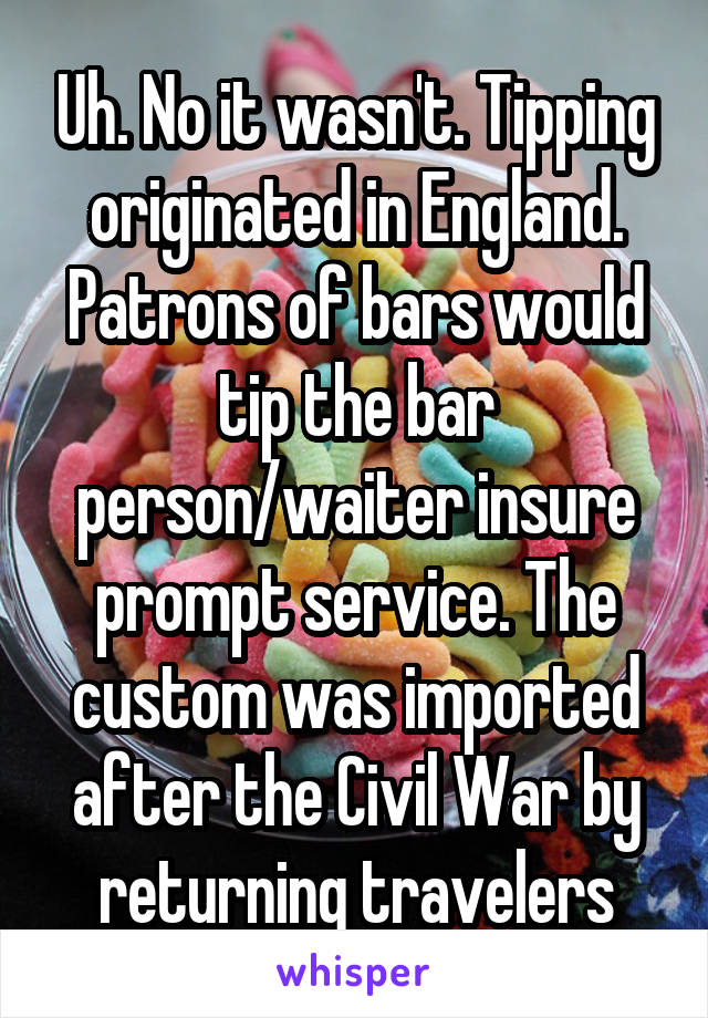 Uh. No it wasn't. Tipping originated in England. Patrons of bars would tip the bar person/waiter insure prompt service. The custom was imported after the Civil War by returning travelers