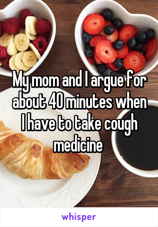 My mom and I argue for about 40 minutes when I have to take cough medicine 