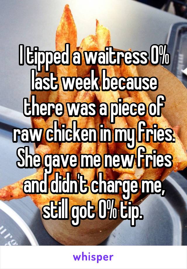 I tipped a waitress 0% last week because there was a piece of raw chicken in my fries. She gave me new fries and didn't charge me, still got 0% tip. 