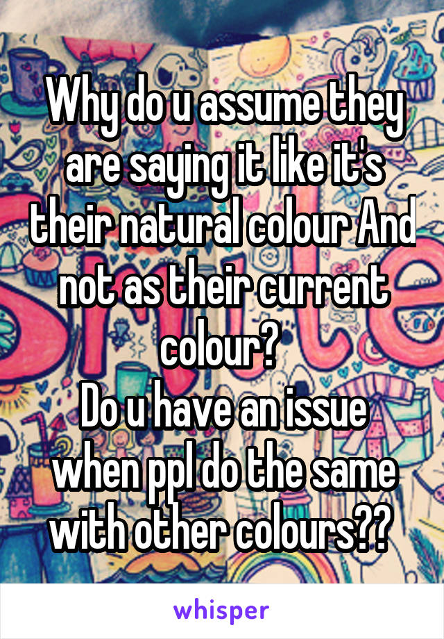 Why do u assume they are saying it like it's their natural colour And not as their current colour? 
Do u have an issue when ppl do the same with other colours?? 