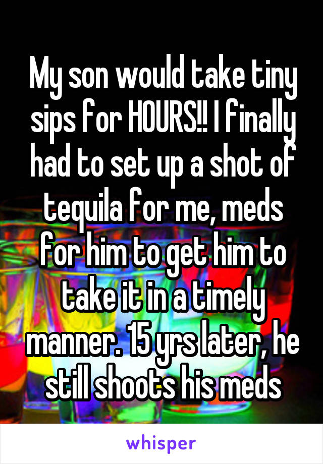 My son would take tiny sips for HOURS!! I finally had to set up a shot of tequila for me, meds for him to get him to take it in a timely manner. 15 yrs later, he still shoots his meds