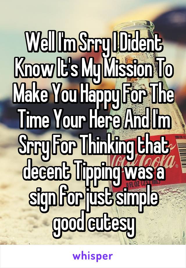 Well I'm Srry I Dident Know It's My Mission To Make You Happy For The Time Your Here And I'm Srry For Thinking that decent Tipping was a sign for just simple good cutesy