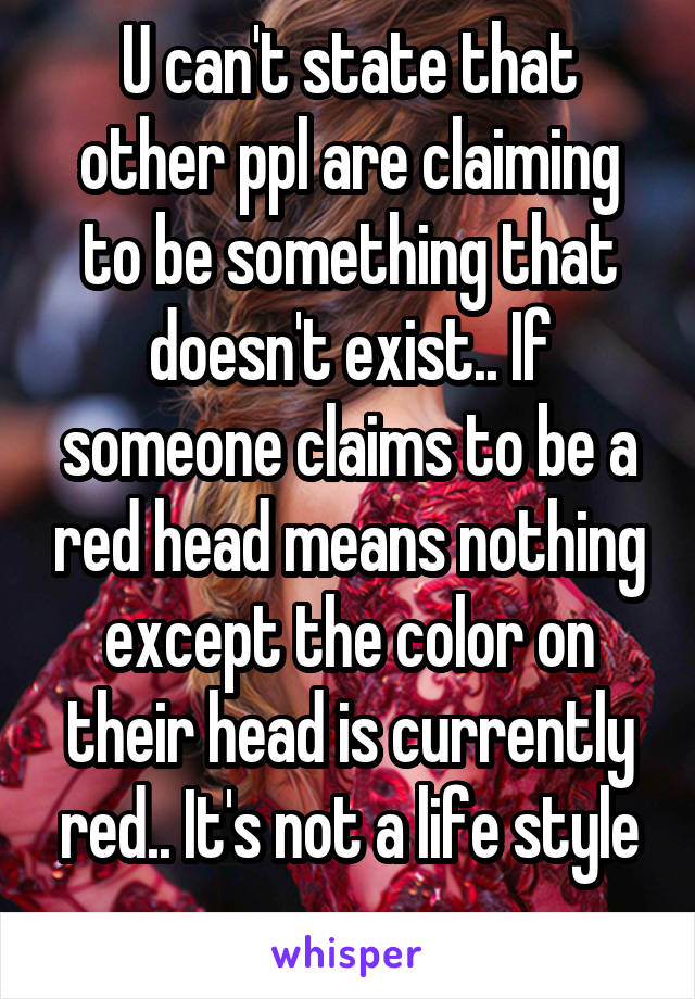 U can't state that other ppl are claiming to be something that doesn't exist.. If someone claims to be a red head means nothing except the color on their head is currently red.. It's not a life style
