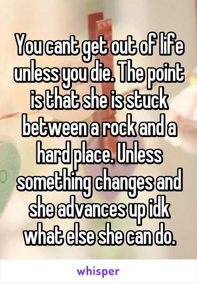 You cant get out of life unless you die. The point is that she is stuck between a rock and a hard place. Unless something changes and she advances up idk what else she can do.