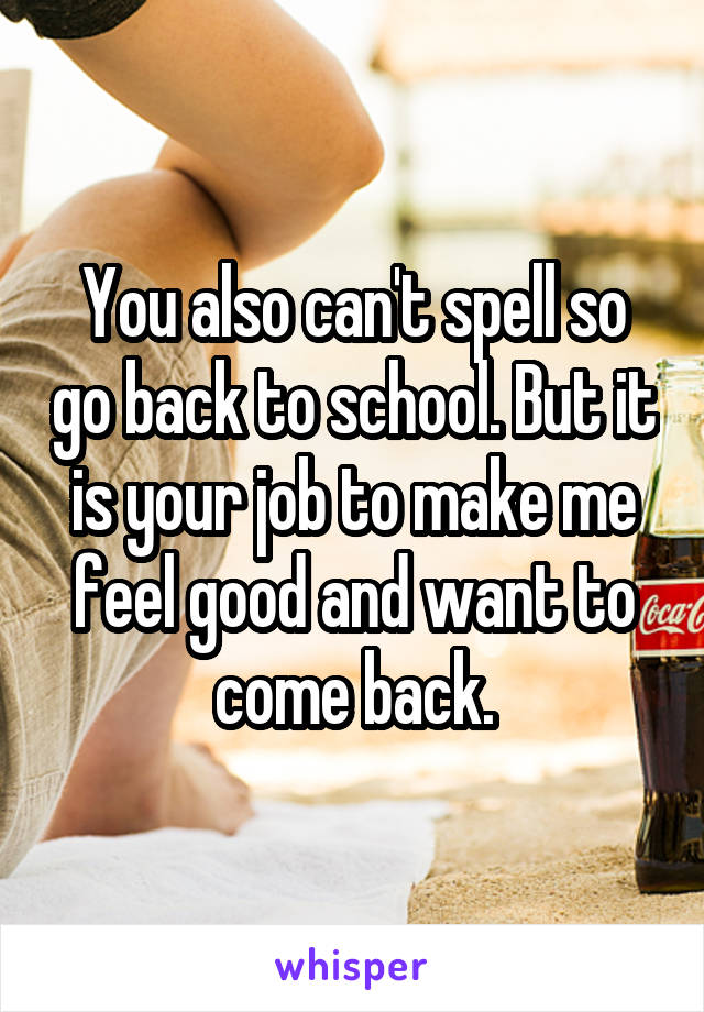 You also can't spell so go back to school. But it is your job to make me feel good and want to come back.