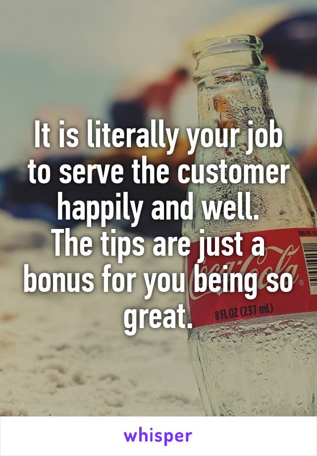 It is literally your job to serve the customer happily and well.
The tips are just a bonus for you being so great.