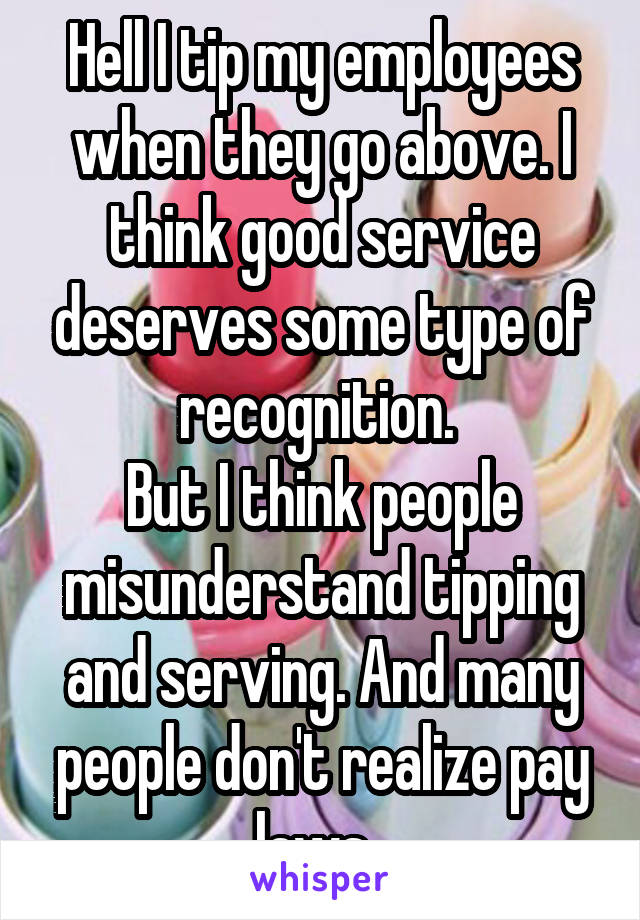 Hell I tip my employees when they go above. I think good service deserves some type of recognition. 
But I think people misunderstand tipping and serving. And many people don't realize pay laws  