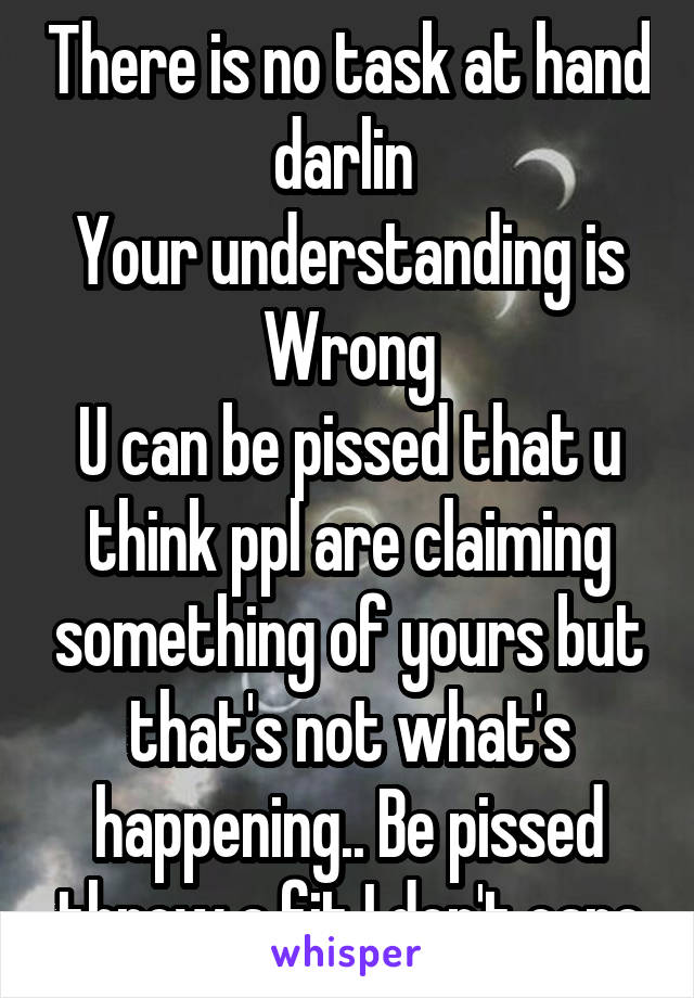 There is no task at hand darlin 
Your understanding is Wrong
U can be pissed that u think ppl are claiming something of yours but that's not what's happening.. Be pissed throw a fit I don't care