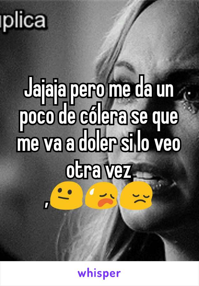 Jajaja pero me da un poco de cólera se que me va a doler si lo veo otra vez ,😐😥😔