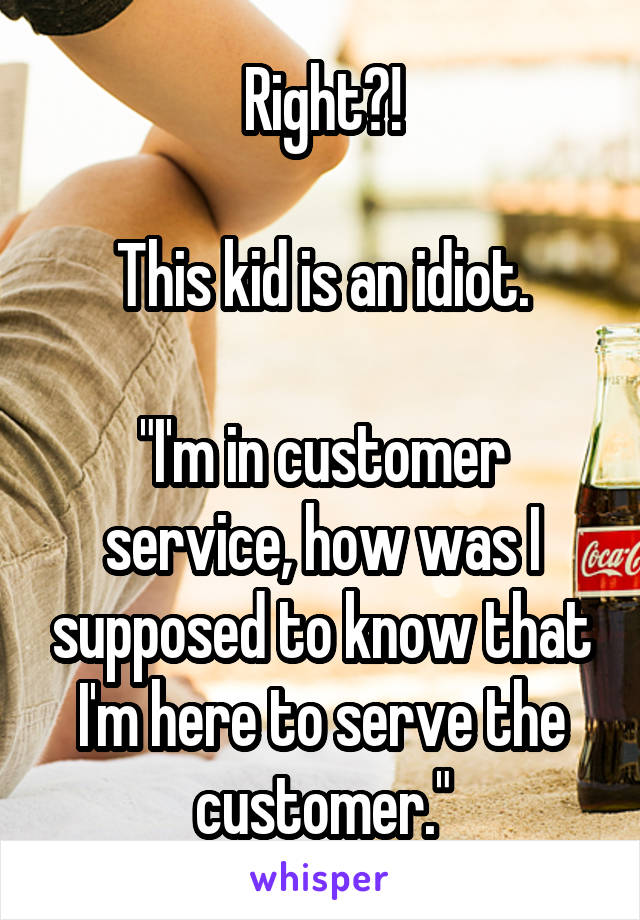 Right?!

This kid is an idiot.

"I'm in customer service, how was I supposed to know that I'm here to serve the customer."