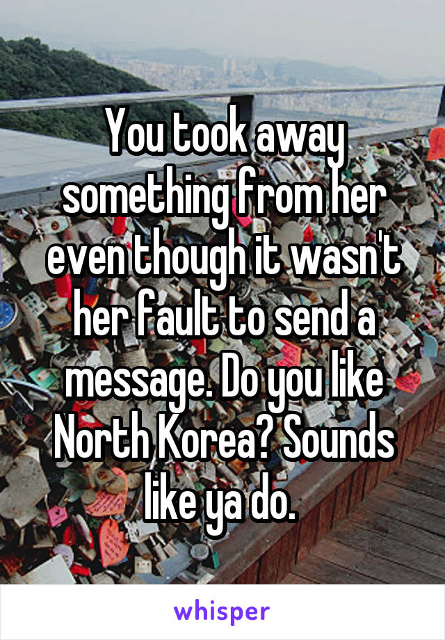 You took away something from her even though it wasn't her fault to send a message. Do you like North Korea? Sounds like ya do. 