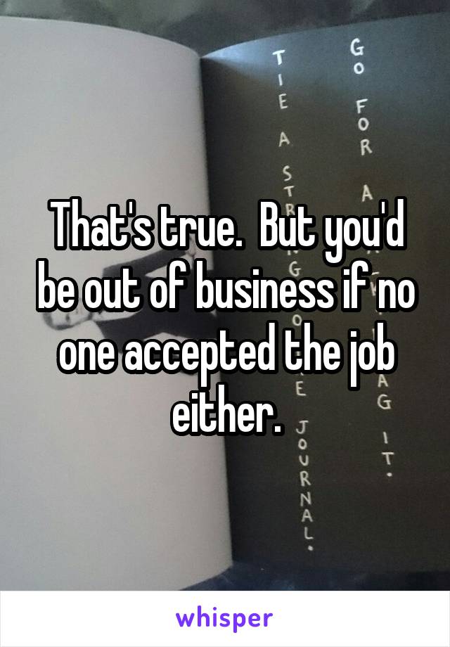 That's true.  But you'd be out of business if no one accepted the job either.