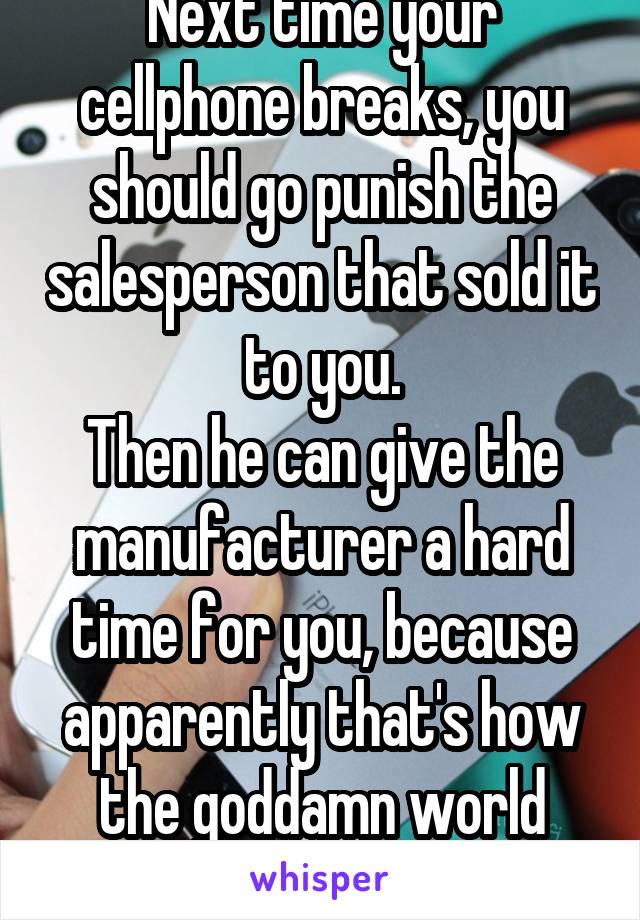 Next time your cellphone breaks, you should go punish the salesperson that sold it to you.
Then he can give the manufacturer a hard time for you, because apparently that's how the goddamn world works.