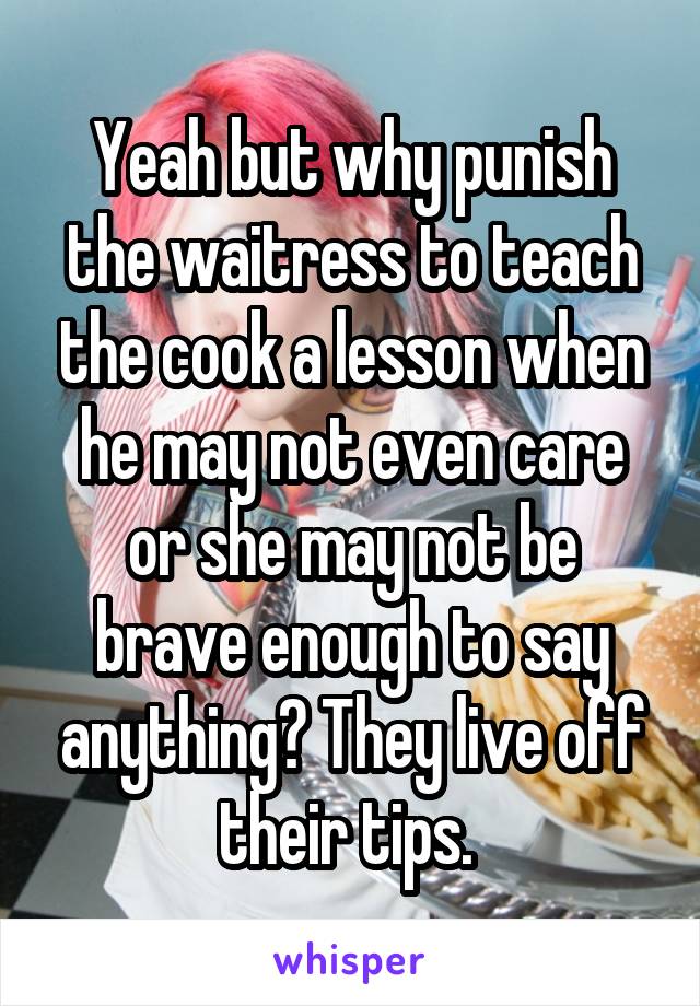 Yeah but why punish the waitress to teach the cook a lesson when he may not even care or she may not be brave enough to say anything? They live off their tips. 