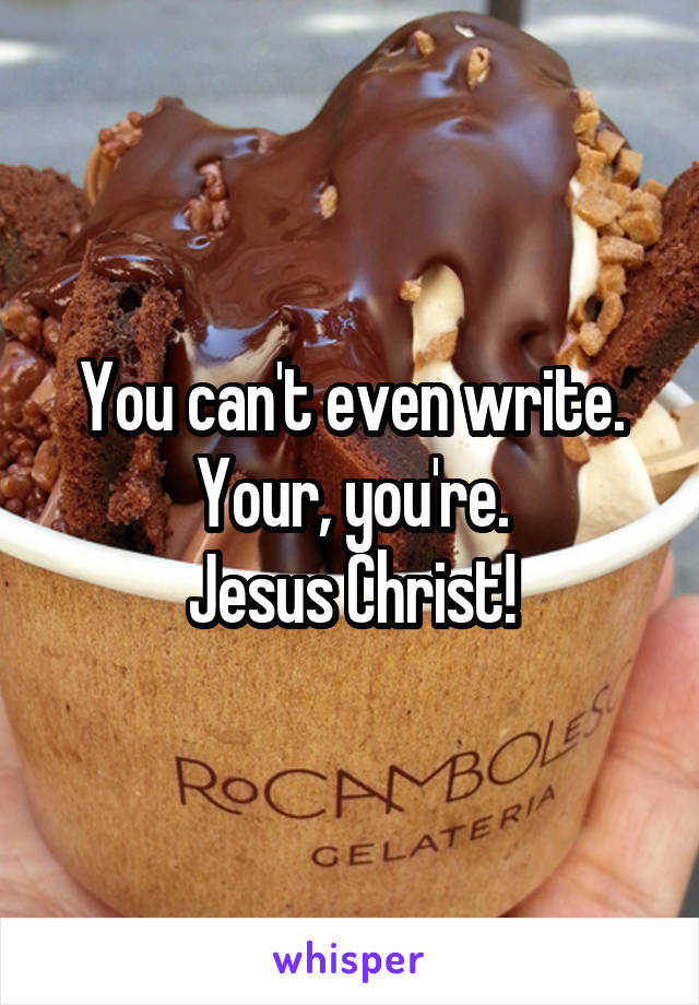 You can't even write.
Your, you're.
Jesus Christ!