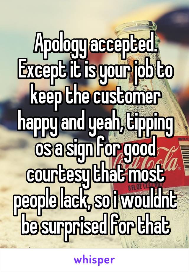 Apology accepted. Except it is your job to keep the customer happy and yeah, tipping os a sign for good courtesy that most people lack, so i wouldnt be surprised for that