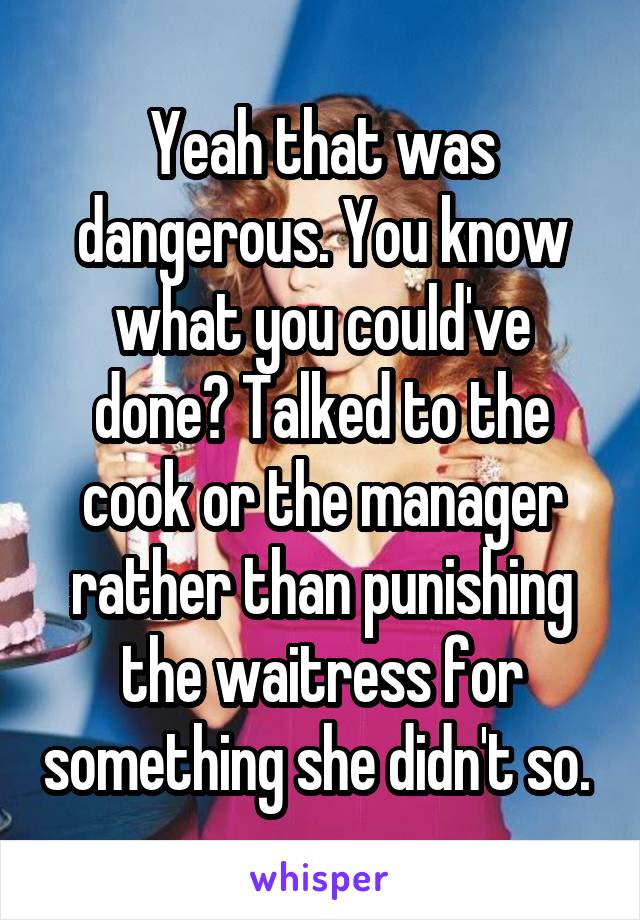 Yeah that was dangerous. You know what you could've done? Talked to the cook or the manager rather than punishing the waitress for something she didn't so. 