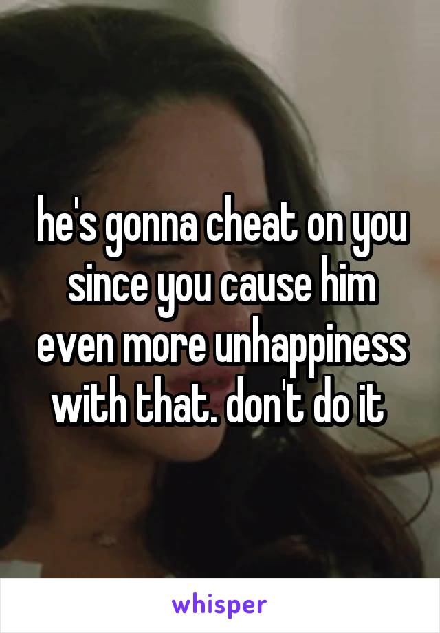 he's gonna cheat on you since you cause him even more unhappiness with that. don't do it 