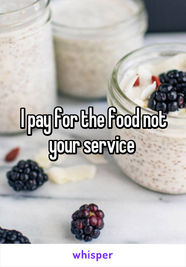 I pay for the food not your service 