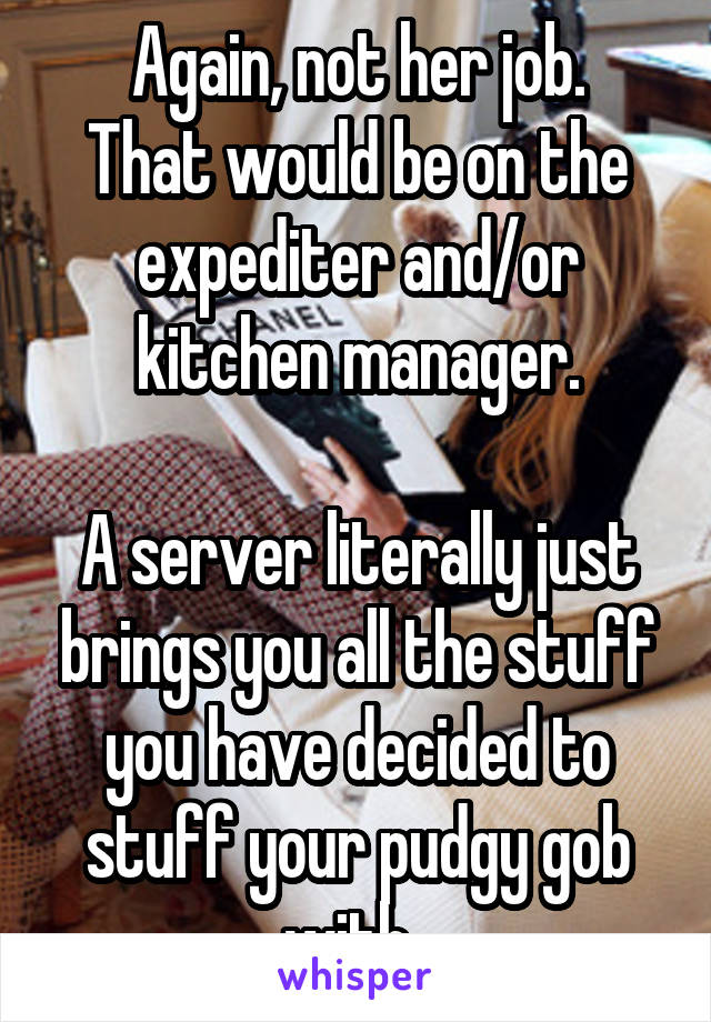 Again, not her job.
That would be on the expediter and/or kitchen manager.

A server literally just brings you all the stuff you have decided to stuff your pudgy gob with. 