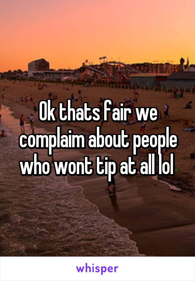 Ok thats fair we complaim about people who wont tip at all lol 