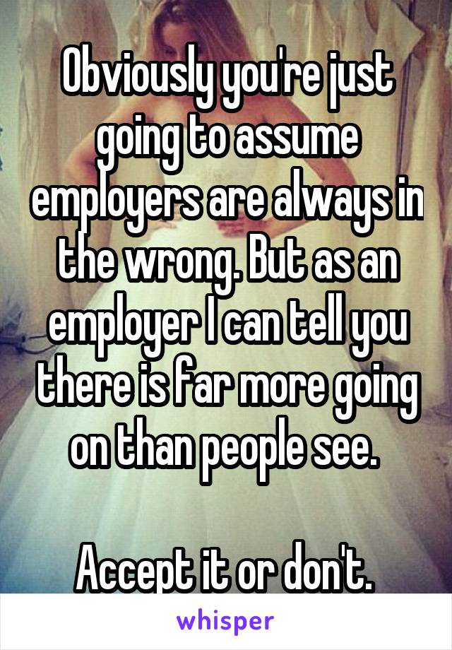 Obviously you're just going to assume employers are always in the wrong. But as an employer I can tell you there is far more going on than people see. 

Accept it or don't. 