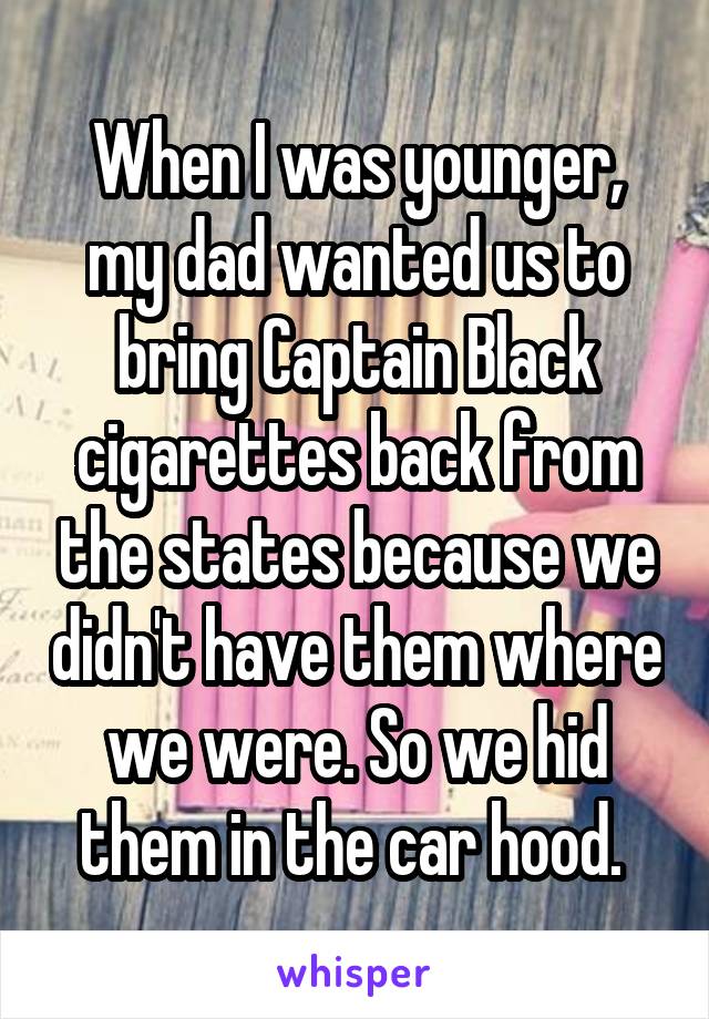 When I was younger, my dad wanted us to bring Captain Black cigarettes back from the states because we didn't have them where we were. So we hid them in the car hood. 