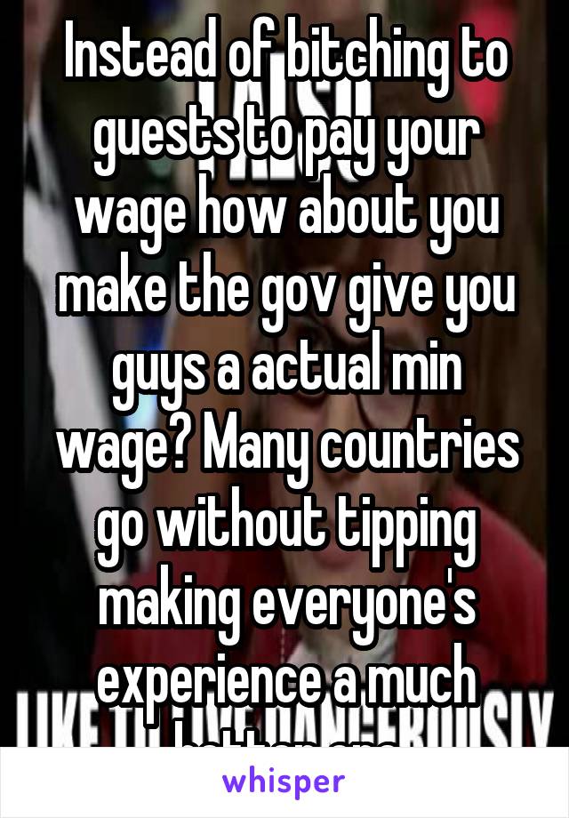 Instead of bitching to guests to pay your wage how about you make the gov give you guys a actual min wage? Many countries go without tipping making everyone's experience a much better one