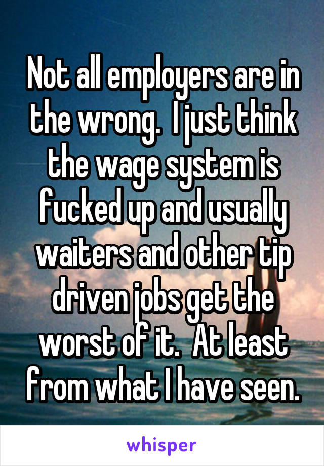 Not all employers are in the wrong.  I just think the wage system is fucked up and usually waiters and other tip driven jobs get the worst of it.  At least from what I have seen.