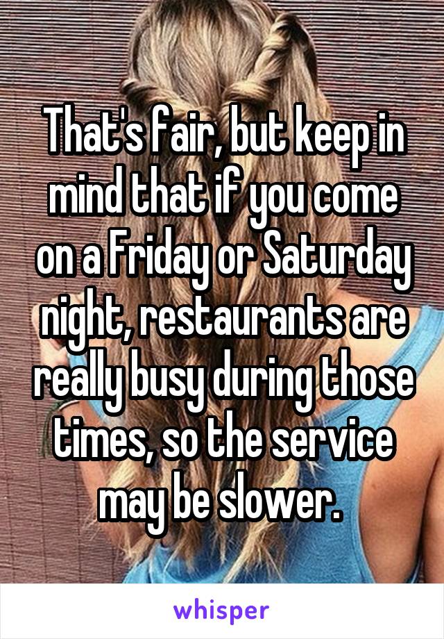 That's fair, but keep in mind that if you come on a Friday or Saturday night, restaurants are really busy during those times, so the service may be slower. 
