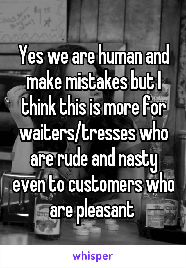 Yes we are human and make mistakes but I think this is more for waiters/tresses who are rude and nasty even to customers who are pleasant 