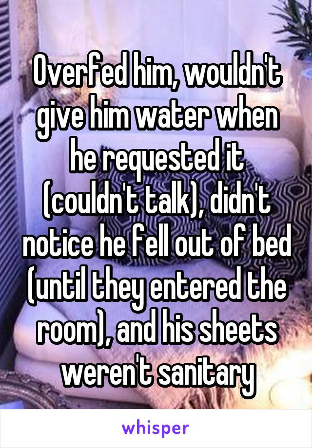 Overfed him, wouldn't give him water when he requested it (couldn't talk), didn't notice he fell out of bed (until they entered the room), and his sheets weren't sanitary