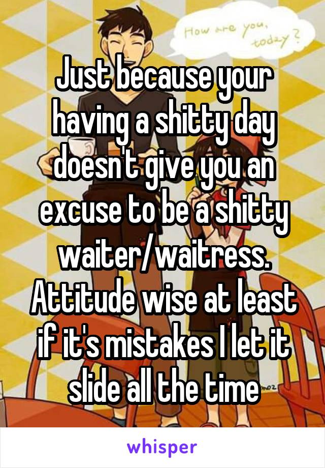 Just because your having a shitty day doesn't give you an excuse to be a shitty waiter/waitress. Attitude wise at least if it's mistakes I let it slide all the time