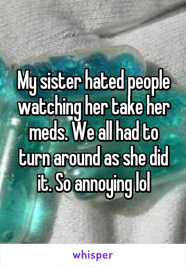 My sister hated people watching her take her meds. We all had to turn around as she did it. So annoying lol