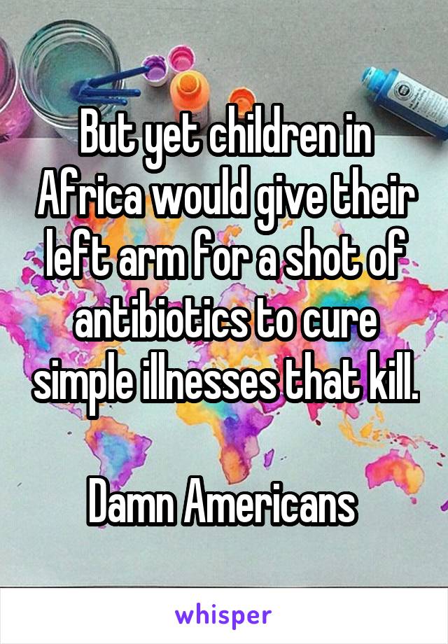 But yet children in Africa would give their left arm for a shot of antibiotics to cure simple illnesses that kill. 
Damn Americans 