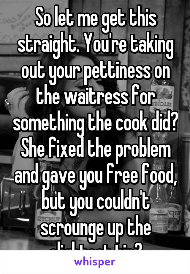 So let me get this straight. You're taking out your pettiness on the waitress for something the cook did? She fixed the problem and gave you free food, but you couldn't scrounge up the slightest tip?