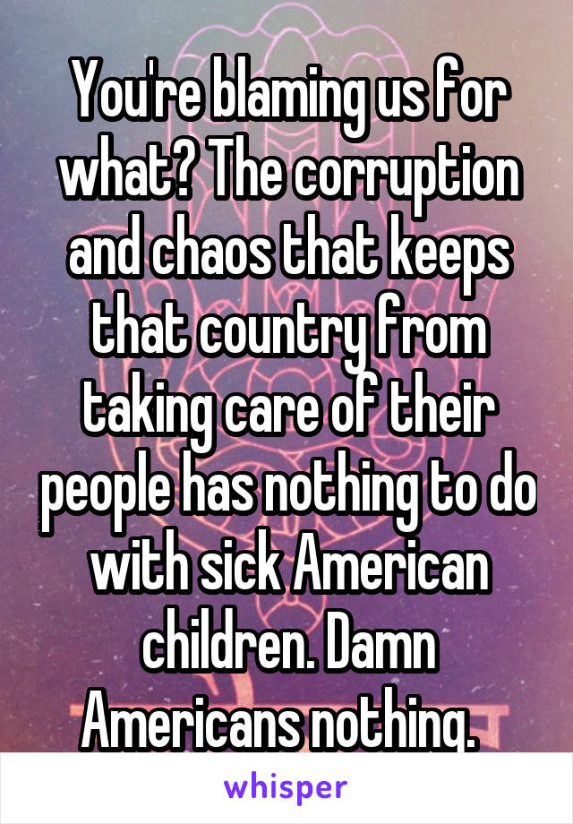 You're blaming us for what? The corruption and chaos that keeps that country from taking care of their people has nothing to do with sick American children. Damn Americans nothing.  