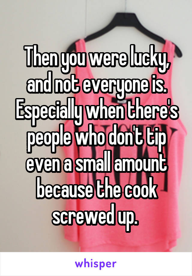 Then you were lucky, and not everyone is. Especially when there's people who don't tip even a small amount because the cook screwed up. 