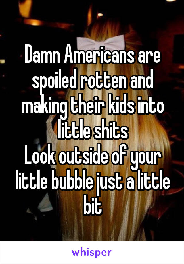 Damn Americans are spoiled rotten and making their kids into little shits
Look outside of your little bubble just a little bit