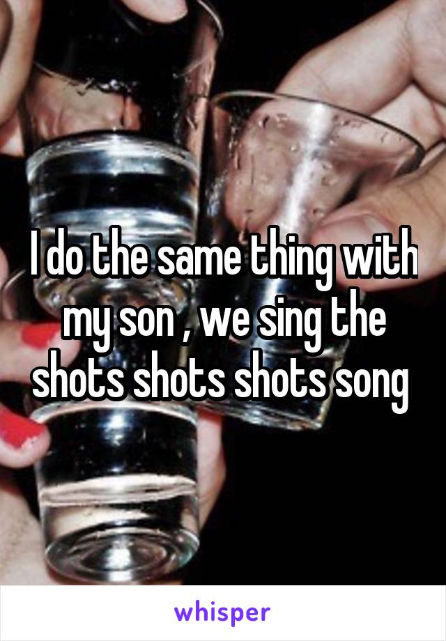 I do the same thing with my son , we sing the shots shots shots song 