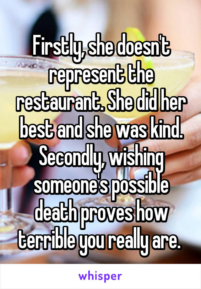 Firstly, she doesn't represent the restaurant. She did her best and she was kind. Secondly, wishing someone's possible death proves how terrible you really are. 