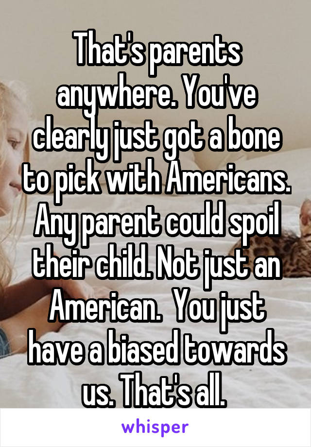 That's parents anywhere. You've clearly just got a bone to pick with Americans. Any parent could spoil their child. Not just an American.  You just have a biased towards us. That's all. 